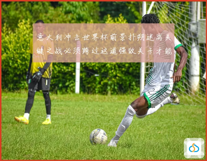 意大利冲击世界杯前景扑朔迷离关键之战必须跨过这道强敌关卡才能突围