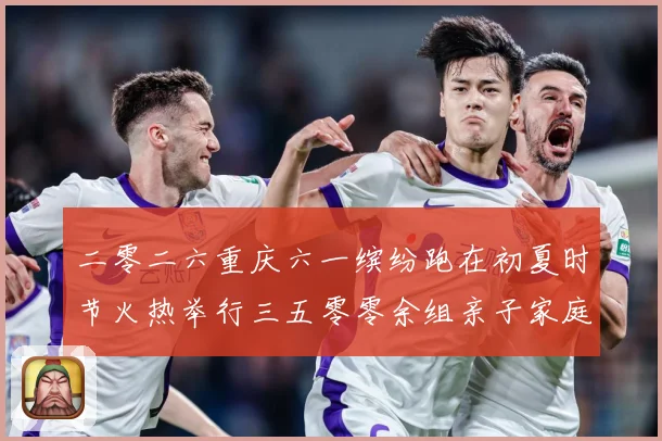 二零二六重庆六一缤纷跑在初夏时节火热举行三五零零余组亲子家庭成长观察