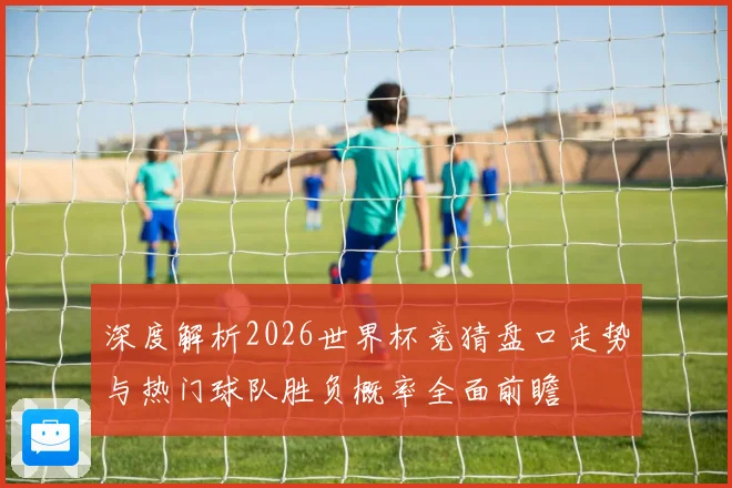 深度解析2026世界杯竞猜盘口走势与热门球队胜负概率全面前瞻