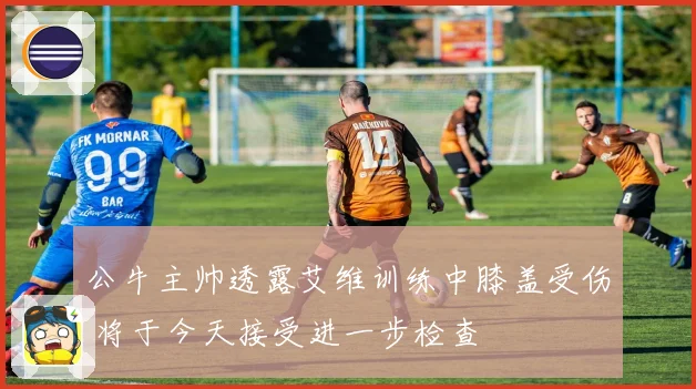 公牛主帅透露艾维训练中膝盖受伤 将于今天接受进一步检查
