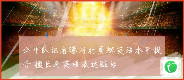 公牛队记者曝河村勇辉英语水平提升 擅长用英语表达脏话