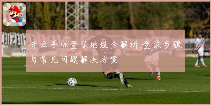开云手机登录地址全解析 登录步骤与常见问题解决方案