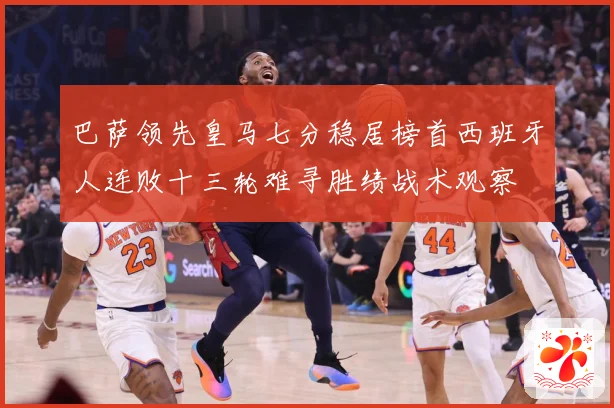 巴萨领先皇马七分稳居榜首西班牙人连败十三轮难寻胜绩战术观察