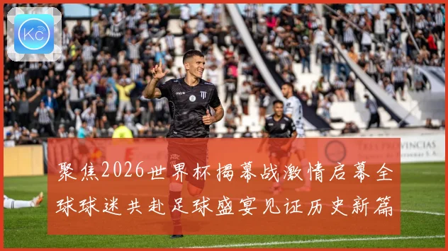 聚焦2026世界杯揭幕战激情启幕全球球迷共赴足球盛宴见证历史新篇章