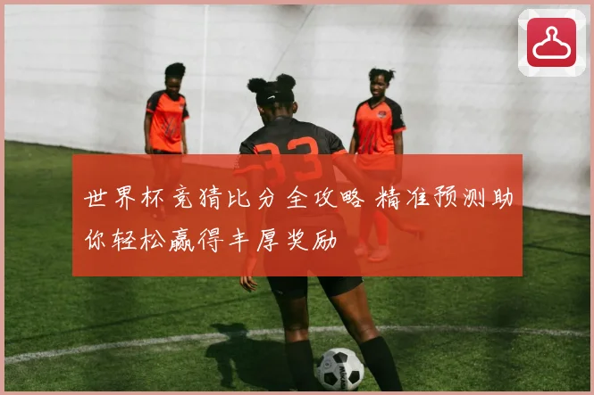 世界杯竞猜比分全攻略 精准预测助你轻松赢得丰厚奖励