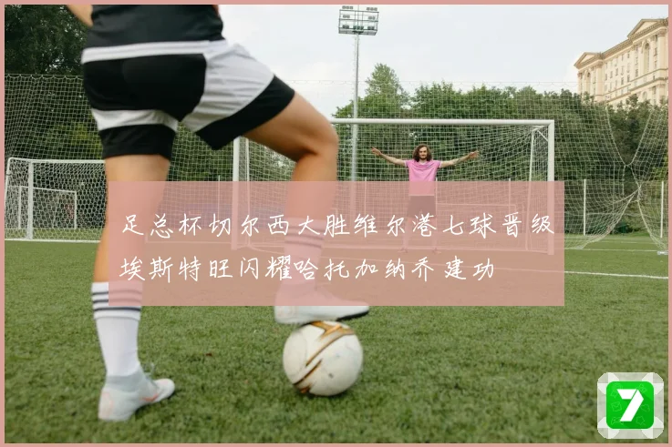 足总杯切尔西大胜维尔港七球晋级埃斯特旺闪耀哈托加纳乔建功