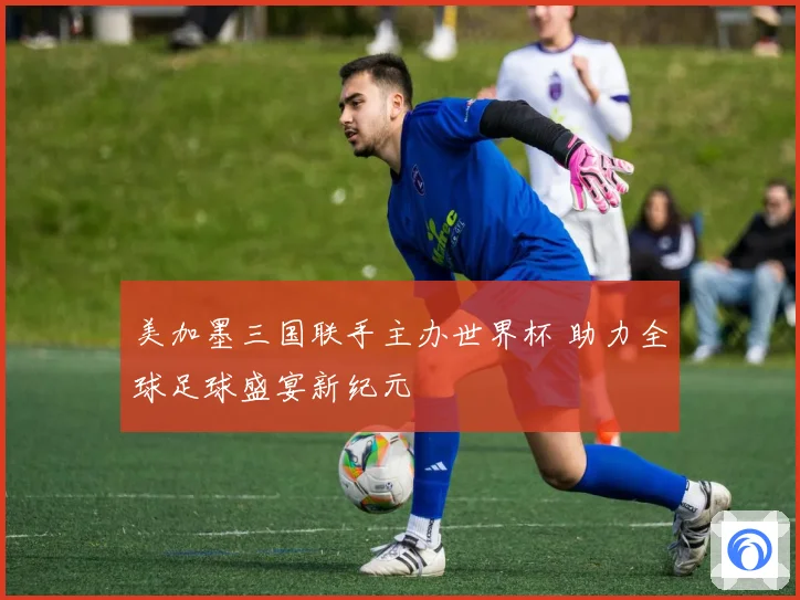 美加墨三国联手主办世界杯 助力全球足球盛宴新纪元