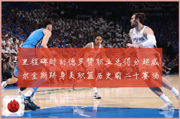 里程碑时刻德罗赞职业总得分超威尔金斯跻身美职篮历史前二十赛场复盘